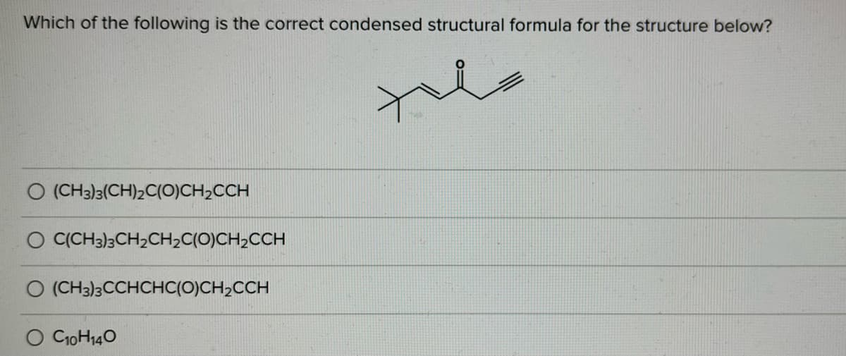 Which of the following is the correct condensed structural formula for the structure below?
O (CH3)3(CH)2C(O)CH2CCH
O C(CH3)3CH2CH2C(O)CH2CCH
O (CH3)3CCHCHC(O)CH,CCH
O CioH140
