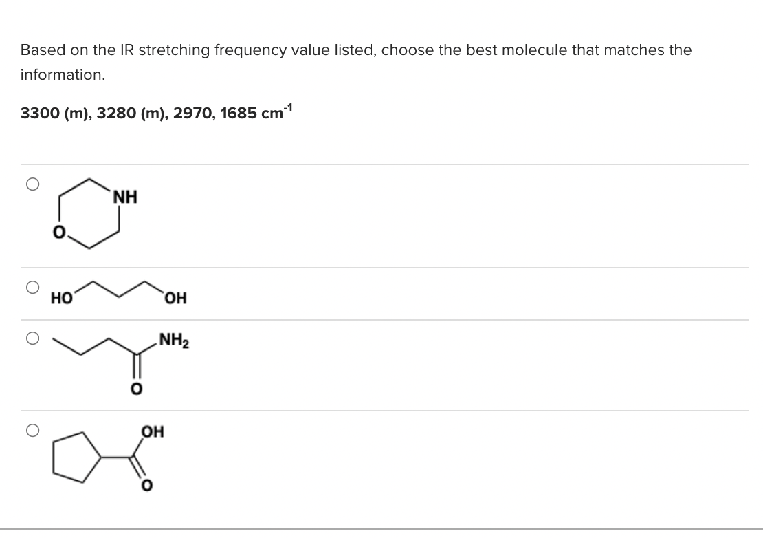 Based on the IR stretching frequency value listed, choose the best molecule that matches the
information.
-1
3300 (m), 3280 (m), 2970, 1685 cm'
NH
HO
HO,
NH2
OH
