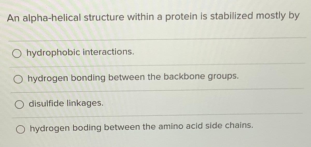 An alpha-helical structure within a protein is stabilized mostly by
O hydrophobic interactions.
hydrogen bonding between the backbone groups.
disulfide linkages.
O hydrogen boding between the amino acid side chains.
