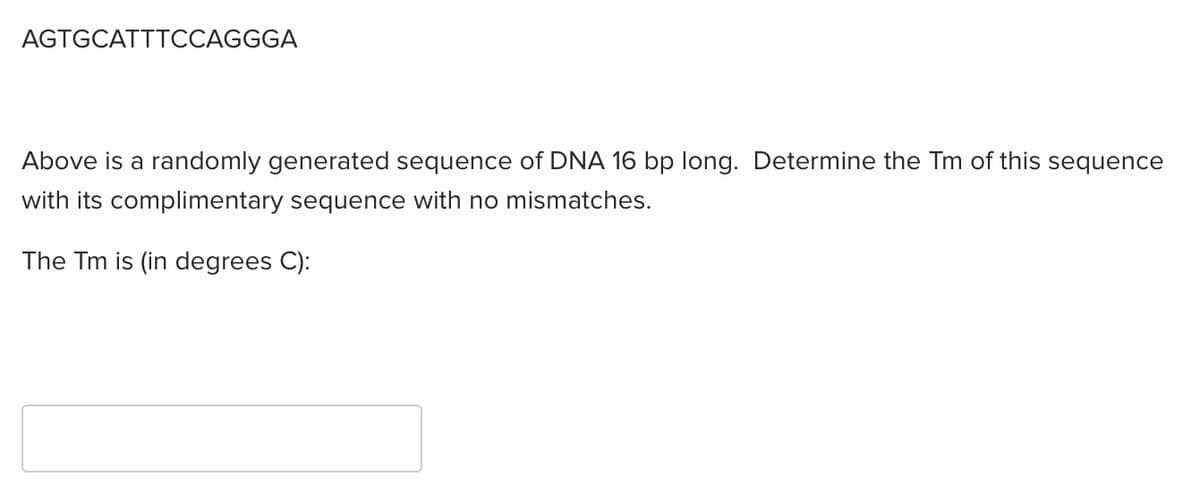 AGTGCATTTCCAGGGA
Above is a randomly generated sequence of DNA 16 bp long. Determine the Tm of this sequence
with its complimentary sequence with no mismatches.
The Tm is (in degrees C):
