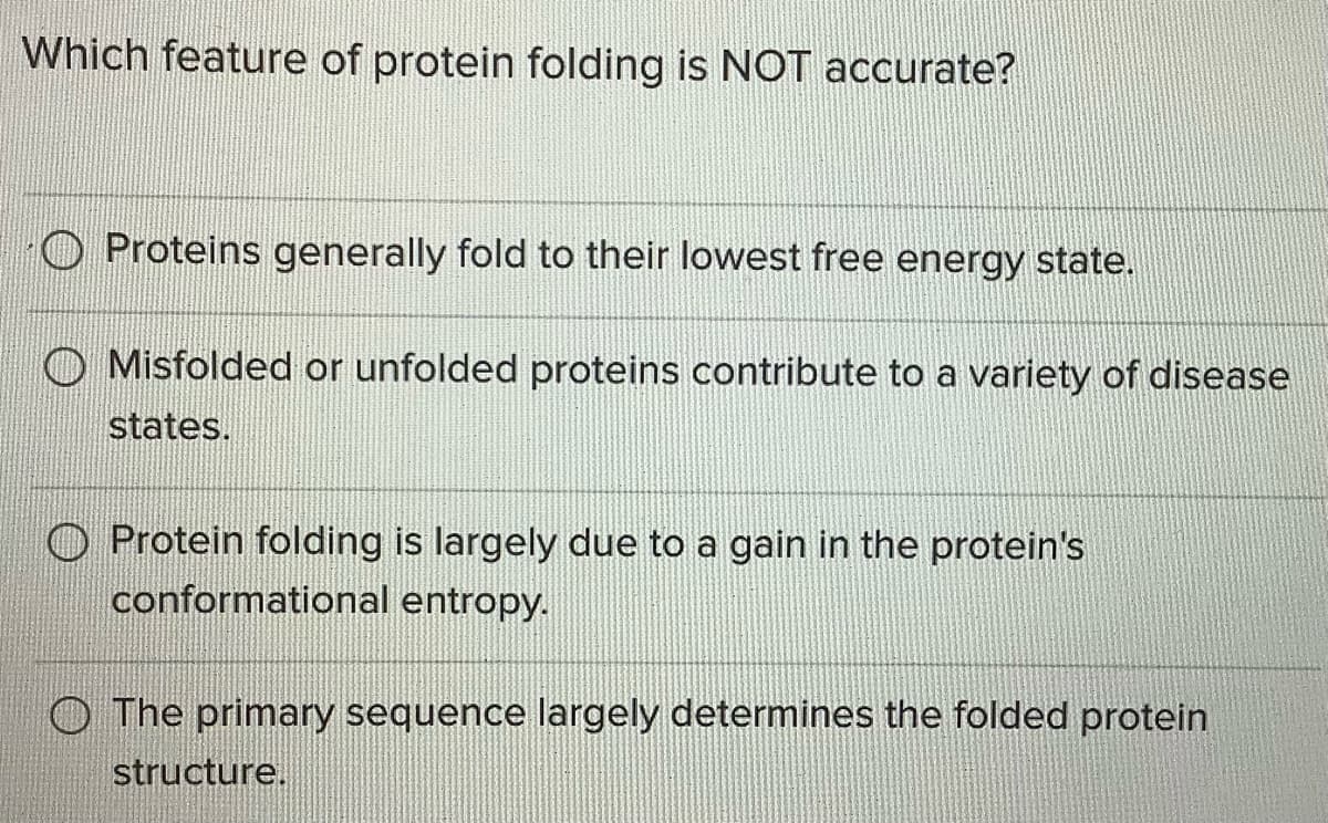 Which feature of protein folding is NOT accurate?
Proteins generally fold to their lowest free energy state.
O Misfolded or unfolded proteins contribute to a variety of disease
states.
Protein folding is largely due to a gain in the protein's
conformational entropy.
The primary sequence largely determines the folded protein
structure.