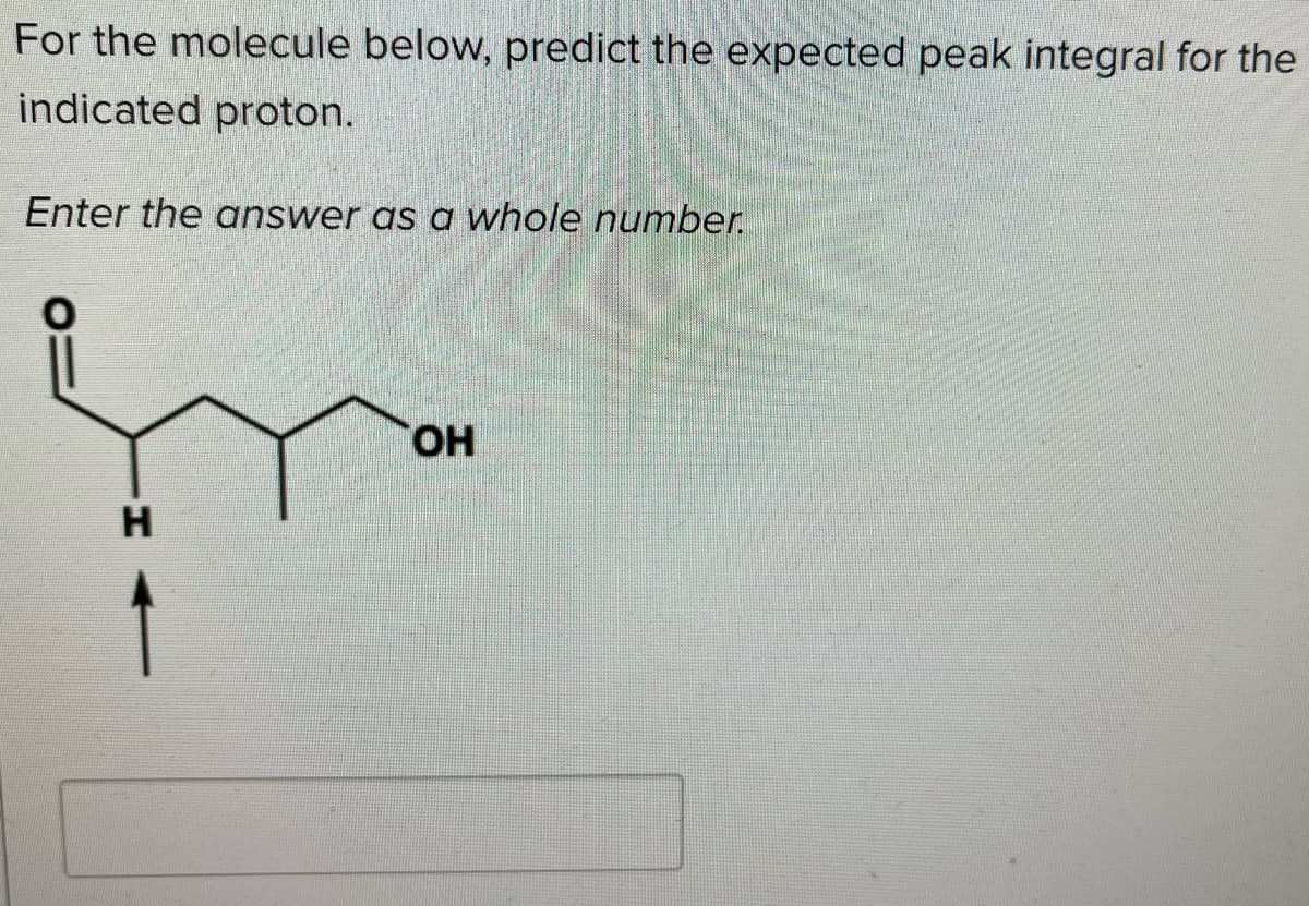 For the molecule below, predict the expected peak integral for the
indicated proton.
Enter the answer as a whole number.
HO.
