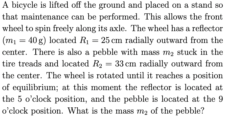 A bicycle is lifted off the ground and placed on a stand so
that maintenance can be performed. This allows the front
wheel to spin freely along its axle. The wheel has a reflector
(m₁ 40 g) located R₁ = 25 cm radially outward from the
center. There is also a pebble with mass m₂ stuck in the
tire treads and located R₂ 33 cm radially outward from
the center. The wheel is rotated until it reaches a position
of equilibrium; at this moment the reflector is located at
the 5 o'clock position, and the pebble is located at the 9
o'clock position. What is the mass m2 of the pebble?
=