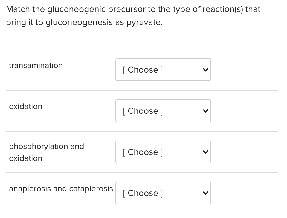 Match the gluconeogenic precursor to the type of reaction(s) that
bring it to gluconeogenesis as pyruvate.
transamination
[ Choose ]
oxidation
[ Choose ]
phosphorylation and
[ Choose ]
oxidation
anaplerosis and cataplerosis
[ Choose ]
>
>
>

