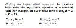 Writing an Exponential Equation In Exercises
7-10, write the logarithmie equation in exponential
form. For example, the exponential form of log, 25 = 2
is 5- 25.
7. log, 16 - 2
9. loga 12 - 1
8. log, - -2
10. log, 4 -
