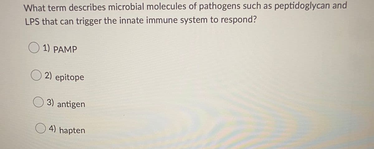 What term describes microbial molecules of pathogens such as peptidoglycan and
LPS that can trigger the innate immune system to respond?
O 1) PAMP
O 2) epitope
O 3) antigen
O 4) hapten
