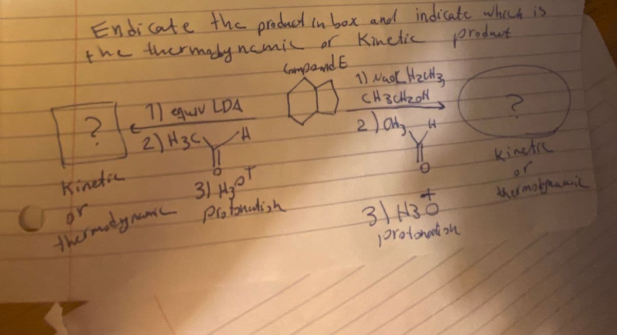 1) quv LDA
Endicate the product in bex and indicate whech is
the thermady
namil or Kinetic produet
CampandE
11 qur LDA D
2) H3C.
CH3CH20H
Kinetic
or
thermadynumc
31 HyoT
Protonutish
kinetre
or
thermobyhamil
31H3

