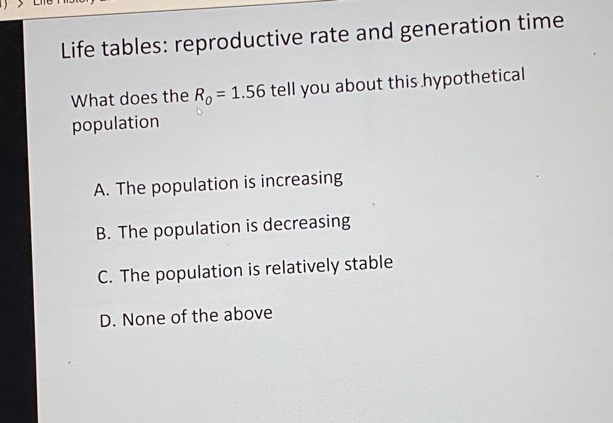 Life tables: reproductive rate and generation time
What does the R, = 1.56 tell you about this hypothetical
population
A. The population is increasing
B. The population is decreasing
C. The population is relatively stable
D. None of the above

