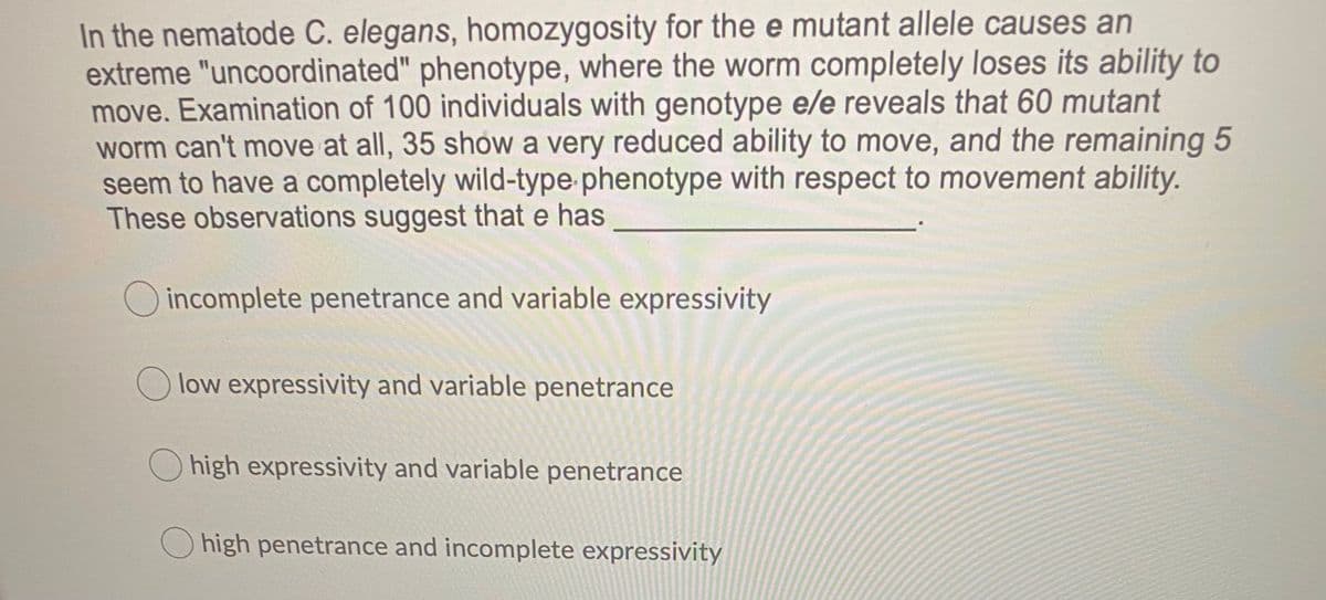 In the nematode C. elegans, homozygosity for the e mutant allele causes an
extreme "uncoordinated" phenotype, where the worm completely loses its ability to
move. Examination of 100 individuals with genotype e/e reveals that 60 mutant
worm can't move at all, 35 show a very reduced ability to move, and the remaining 5
seem to have a completely wild-type phenotype with respect to movement ability.
These observations suggest that e has
O incomplete penetrance and variable expressivity
O low expressivity and variable penetrance
Ohigh expressivity and variable penetrance
O high penetrance and incomplete expressivity
