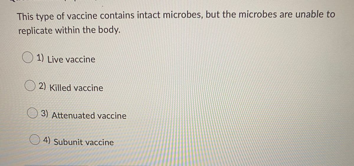This type of vaccine contains intact microbes, but the microbes are unable to
replicate within the body.
O 1) Live vaccine
O 2) Killed vaccine
3) Attenuated vaccine
4) Subunit vaccine

