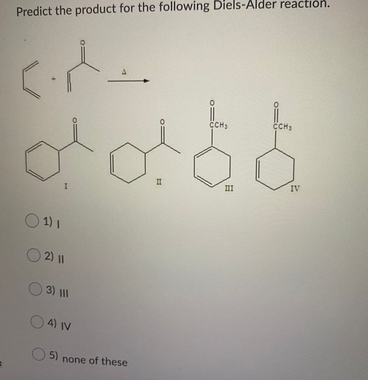 Predict the product for the following Diels-Alder reaction.
CCH3
CCH3
IV
III
1) 1
2) I1
3) 1II
4) IV
5)
none of these
