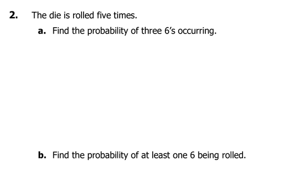 2.
The die is rolled five times.
a. Find the probability of three 6's occurring.
b. Find the probability of at least one 6 being rolled.