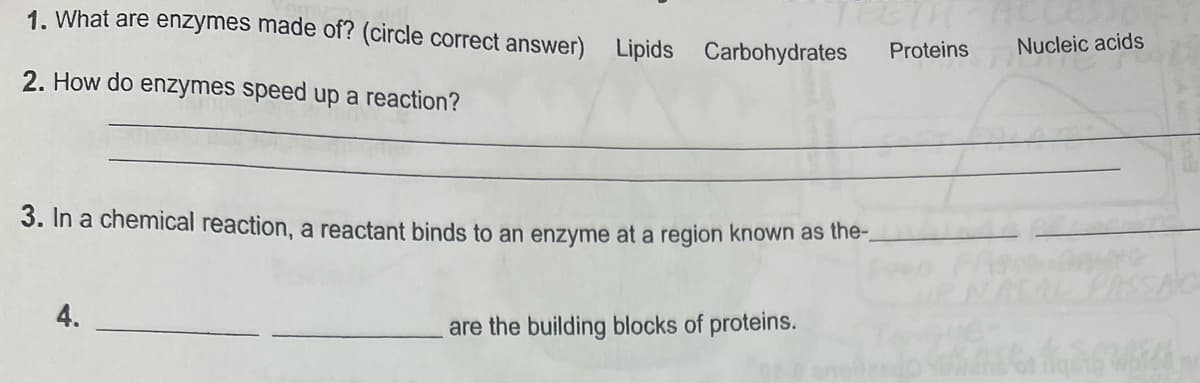 1. What are enzymes made of? (circle correct answer) Lipids Carbohydrates
2. How do enzymes speed up a reaction?
3. In a chemical reaction, a reactant binds to an enzyme at a region known as the-
4.
are the building blocks of proteins.
Proteins
Nucleic acids