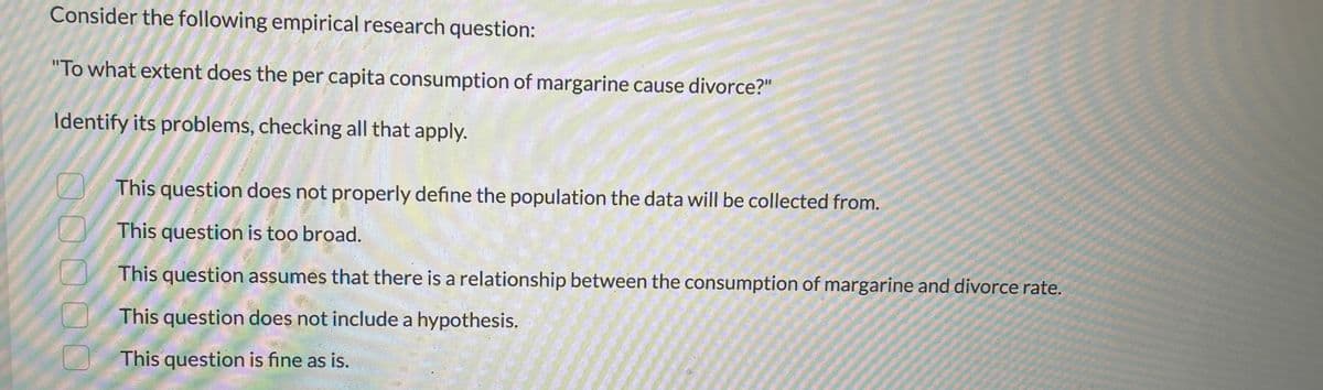 Consider the following empirical research question:
"To what extent does the per capita consumption of margarine cause divorce?"
Identify its problems, checking all that apply.
This question does not properly define the population the data will be collected from.
This question is too broad.
This question assumes that there is a relationship between the consumption of margarine and divorce rate.
This question does not include a hypothesis.
This question is fine as is.