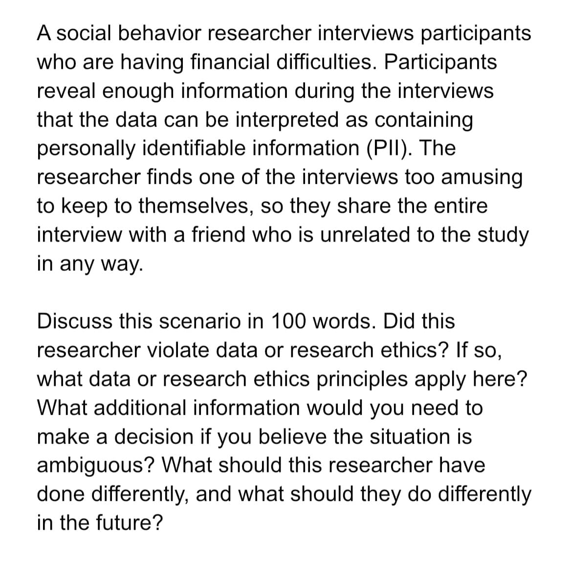 A social behavior researcher interviews participants
who are having financial difficulties. Participants
reveal enough information during the interviews
that the data can be interpreted as containing
personally identifiable information (PII). The
researcher finds one of the interviews too amusing
to keep to themselves, so they share the entire
interview with a friend who is unrelated to the study
in any way.
Discuss this scenario in 100 words. Did this
researcher violate data or research ethics? If so,
what data or research ethics principles apply here?
What additional information would you need to
make a decision if you believe the situation is
ambiguous? What should this researcher have
done differently, and what should they do differently
in the future?