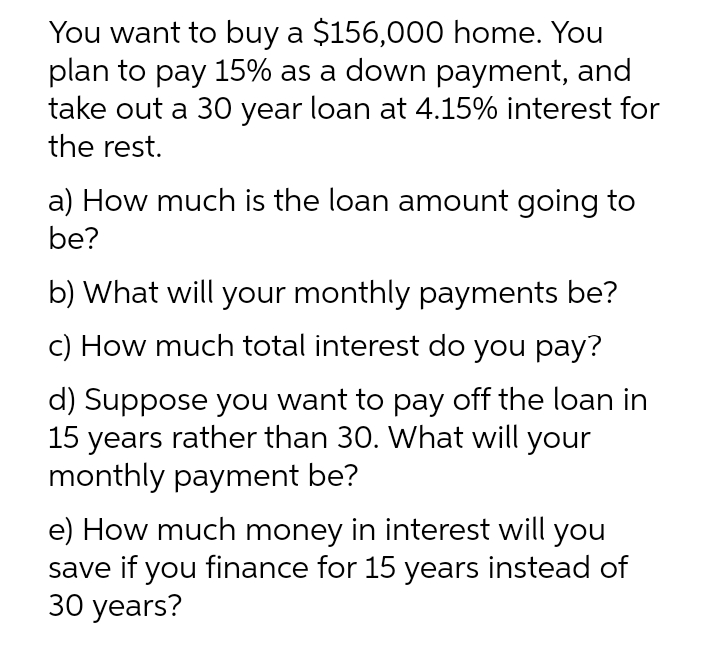 You want to buy a $156,000 home. You
plan to pay 15% as a down payment, and
take out a 30 year loan at 4.15% interest for
the rest.
a) How much is the loan amount going to
be?
b) What will your monthly payments be?
c) How much total interest do you pay?
d) Suppose you want to pay off the loan in
15 years rather than 30. What will your
monthly payment be?
e) How much money in interest will you
save if you finance for 15 years instead of
30 years?
