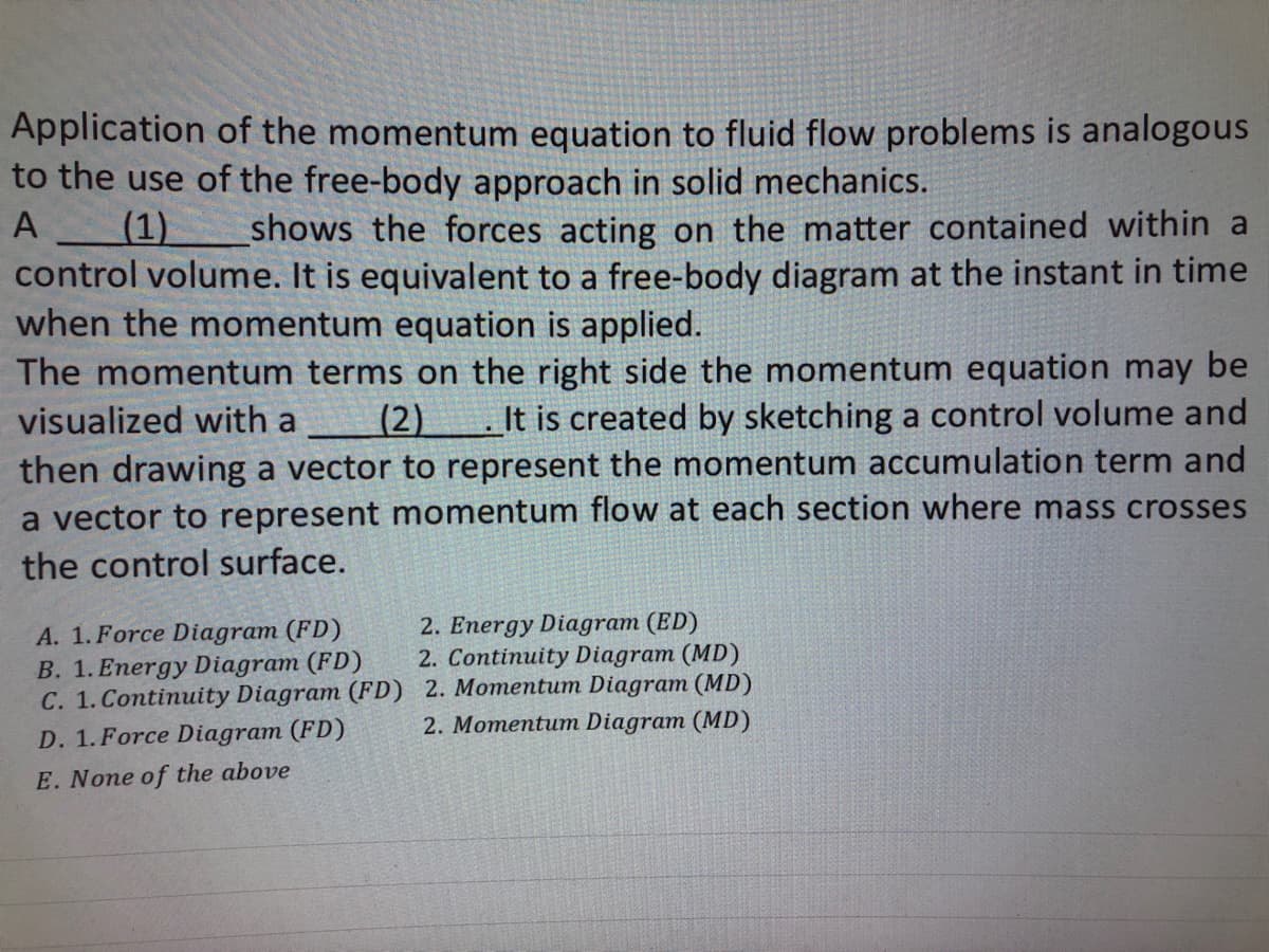 Application of the momentum equation to fluid flow problems is analogous
to the use of the free-body approach in solid mechanics.
A
(1) shows the forces acting on the matter contained within a
control volume. It is equivalent to a free-body diagram at the instant in time
when the momentum equation is applied.
The momentum terms on the right side the momentum equation may be
visualized with a (2) It is created by sketching a control volume and
then drawing a vector to represent the momentum accumulation term and
a vector to represent momentum flow at each section where mass crosses
the control surface.
A. 1. Force Diagram (FD)
B. 1. Energy Diagram (FD)
C. 1. Continuity Diagram (FD)
D. 1. Force Diagram (FD)
E. None of the above
2. Energy Diagram (ED)
2. Continuity Diagram (MD)
2. Momentum Diagram (MD)
2. Momentum Diagram (MD)