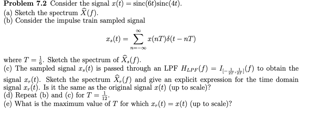 Problem 7.2 Consider the signal x(t) = sinc(6t) sinc(4t).
(a) Sketch the spectrum Ŷ (ƒ).
(b) Consider the impulse train sampled signal
xs(t) =
Σ x(nT)&(t - nT)
n=-∞
where T = ½. Sketch the spectrum of Ŷs(f).
(c) The sampled signal x,(t) is passed through an LPF HLPF(ƒ) = (f) to obtain the
signal x,(t). Sketch the spectrum Ŷ, (ƒ) and give an explicit expression for the time domain
signal x(t). Is it the same as the original signal x(t) (up to scale)?
(d) Repeat (b) and (c) for T
=
1
12°
(e) What is the maximum value of T for which x(t) = x(t) (up to scale)?