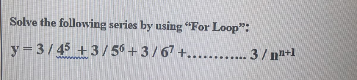 Solve the following series by using "For Loop":
y = 3/45 +3/ 56 +3/67 +........... 3 / n"+1
