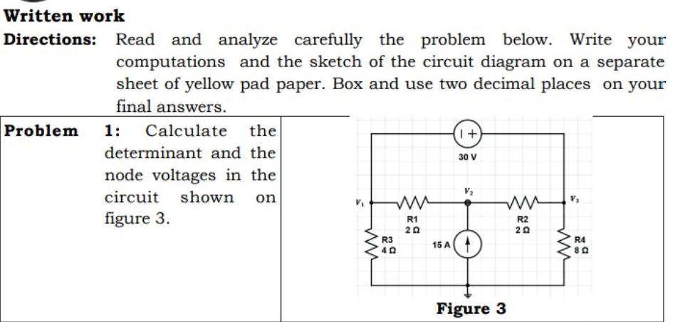 Written work
Directions: Read and analyze carefully the problem below. Write your
computations and the sketch of the circuit diagram on a separate
sheet of yellow pad paper. Box and use two decimal places on your
final answers.
Problem
1:
Calculate
the
determinant and the
30 V
node voltages in the
V2
circuit
shown
on
figure 3.
R1
20
R2
20
R3
R4
15 A
Figure 3
