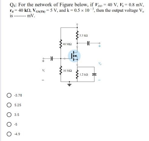Q4: For the network of Figure below, if VDp= 40 V, V = 0.8 mV,
ra= 40 k2, VGSCT) -5 V, and k 0.5 x 10, then the output voltage V,
is ------- mV.
3.3 k2
40 M2
10 MA
1.2 k2
