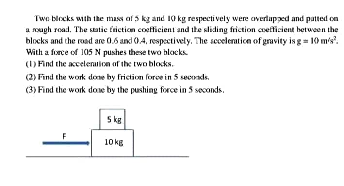 Two blocks with the mass of 5 kg and 10 kg respectively were overlapped and putted on
a rough road. The static friction coefficient and the sliding friction coefficient between the
blocks and the road are 0.6 and 0.4, respectively. The acceleration of gravity is g = 10 m/s².
With a force of 105 N pushes these two blocks.
(1) Find the acceleration of the two blocks.
(2) Find the work done by friction force in 5 seconds.
(3) Find the work done by the pushing force in 5 seconds.
5 kg
F
10 kg