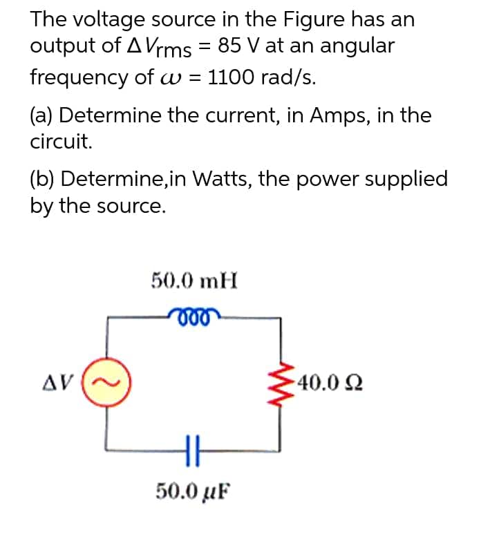 The voltage source in the Figure has an
output of A Vrms = 85 V at an angular
frequency of w = 1100 rad/s.
(a) Determine the current, in Amps, in the
circuit.
(b) Determine, in Watts, the power supplied
by the source.
50.0 mH
voo
AV
540.0 Ω
HH
50.0 μF