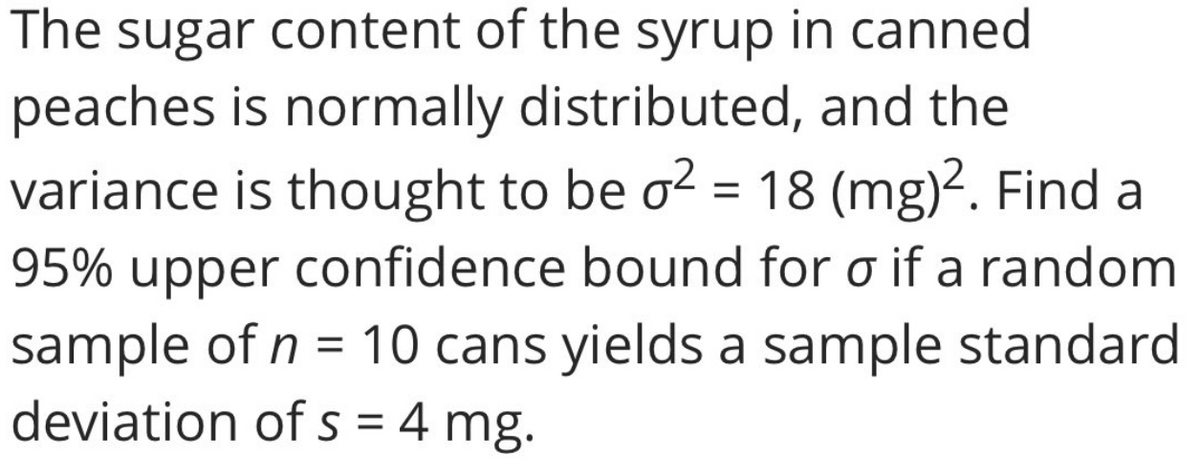 The sugar content of the syrup in canned
peaches is normally distributed, and the
variance is thought to be o2 = 18 (mg)?. Find a
95% upper confidence bound for o if a random
sample of n = 10 cans yields a sample standard
deviation of s = 4 mg.
