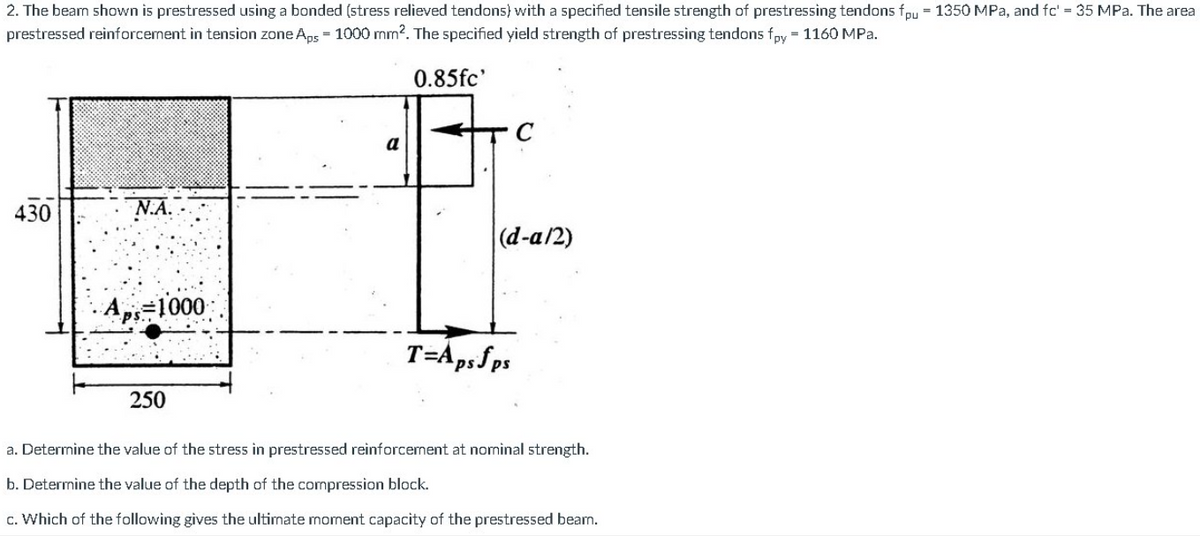 2. The beam shown is prestressed using a bonded (stress relieved tendons) with a specified tensile strength of prestressing tendons fpu = 1350 MPa, and fc' = 35 MPa. The area
prestressed reinforcement in tension zone Aps = 1000 mm?. The specified yield strength of prestressing tendons fpy = 1160 MPa.
0.85fc'
C
a
430
(d-a/2)
Ap=1000
T=ApsSps
250
a. Determine the value of the stress in prestressed reinforcement at nominal strength.
b. Determine the value of the depth of the compression block.
c. Which of the following gives the ultimate moment capacity of the prestressed beam.
