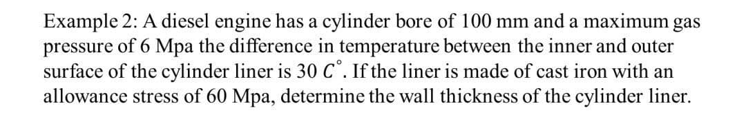 Example 2: A diesel engine has a cylinder bore of 100 mm and a maximum gas
pressure of 6 Mpa the difference in temperature between the inner and outer
surface of the cylinder liner is 30 C°. If the liner is made of cast iron with an
allowance stress of 60 Mpa, determine the wall thickness of the cylinder liner.