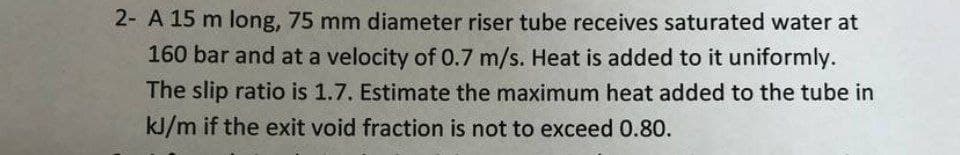 2- A 15 m long, 75 mm diameter riser tube receives saturated water at
160 bar and at a velocity of 0.7 m/s. Heat is added to it uniformly.
The slip ratio is 1.7. Estimate the maximum heat added to the tube in
kJ/m if the exit void fraction is not to exceed 0.80.