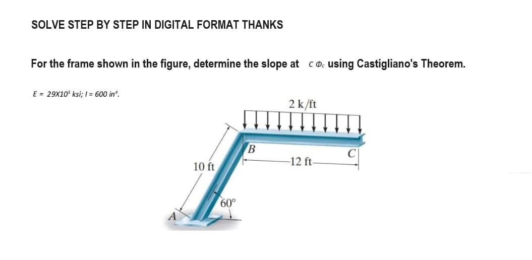 SOLVE STEP BY STEP IN DIGITAL FORMAT THANKS
For the frame shown in the figure, determine the slope at cousing Castigliano's Theorem.
E = 29X10³ ksi; 1 = 600 in ¹.
10 ft
60°
B
2 k/ft
-12 ft-
C