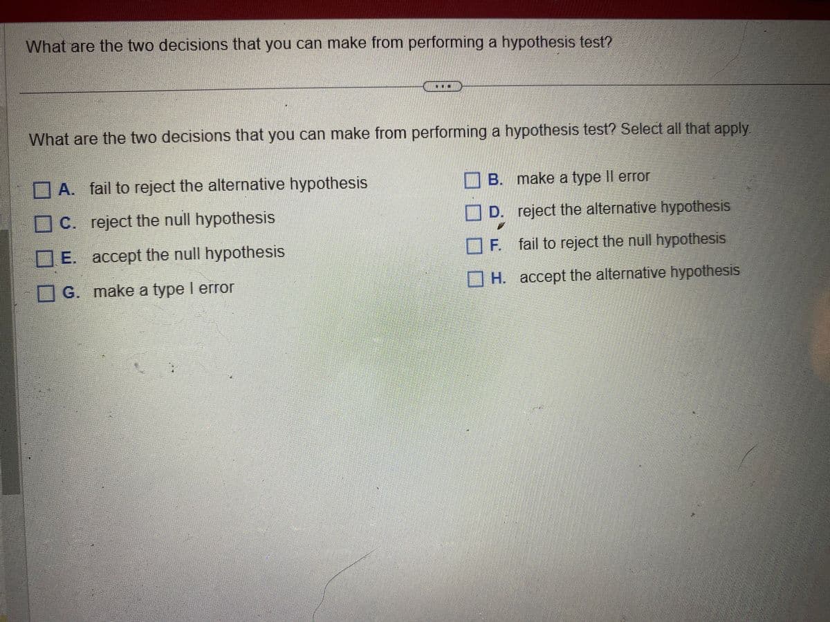 What are the two decisions that you can make from performing a hypothesis test?
CO
What are the two decisions that you can make from performing a hypothesis test? Select all that apply.
A. fail to reject the alternative hypothesis
C. reject the null hypothesis
E. accept the null hypothesis
G. make a type I error
B.
make a type Il error
D.
reject the alternative hypothesis
F. fail to reject the null hypothesis
H. accept the alternative hypothesis