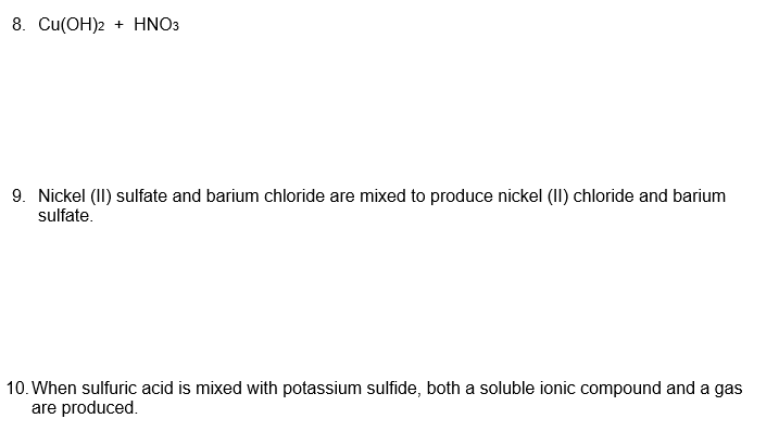 8. Cu(OH)2 + HNO3
9. Nickel (II) sulfate and barium chloride are mixed to produce nickel (II) chloride and barium
sulfate.
10. When sulfuric acid is mixed with potassium sulfide, both a soluble ionic compound and a gas
are produced.
