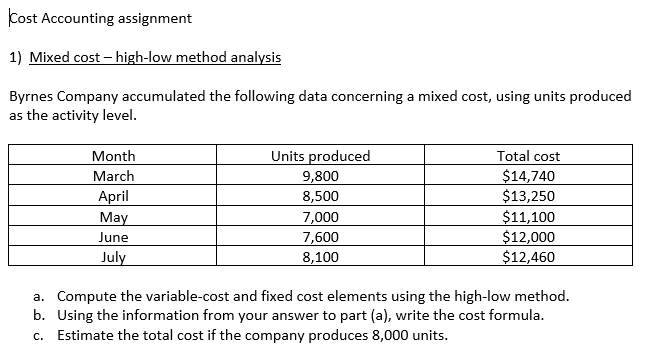 Cost Accounting assignment
1) Mixed cost – high-low method analysis
Byrnes Company accumulated the following data concerning a mixed cost, using units produced
as the activity level.
Month
Units produced
Total cost
$14,740
$13,250
March
9,800
8,500
April
May
7,000
7,600
8,100
$11,100
$12,000
$12,460
June
July
a. Compute the variable-cost and fixed cost elements using the high-low method.
b. Using the information from your answer to part (a), write the cost formula.
c. Estimate the total cost if the company produces 8,000 units.
