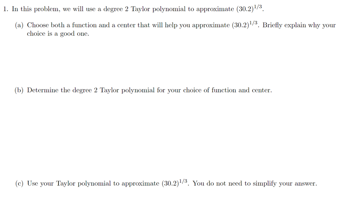 1. In this problem, we will use a degree 2 Taylor polynomial to approximate (30.2)/3.
(a) Choose both a function and a center that will help you approximate (30.2)/3. Briefly explain why your
choice is a good one.
(b) Determine the degree 2 Taylor polynomial for your choice of function and center.
(c) Use your Taylor polynomial to approximate (30.2)/³. You do not need to simplify your answer.
