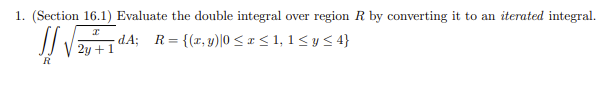 1. (Section 16.1) Evaluate the double integral over region R by converting it to an iterated integral.
I
√2+14;
2y + 1
R
dA; R = = {(x, y)|0 ≤ x ≤ 1,1 ≤ y ≤ 4}