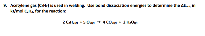 9. Acetylene gas (C2H2) is used in welding. Use bond dissociation energies to determine the AErxn, in
kJ/mol C2H2, for the reaction:
2 C2H2(g) + 5 Oz(g) → 4 CO2(g) + 2 H2O(g)
