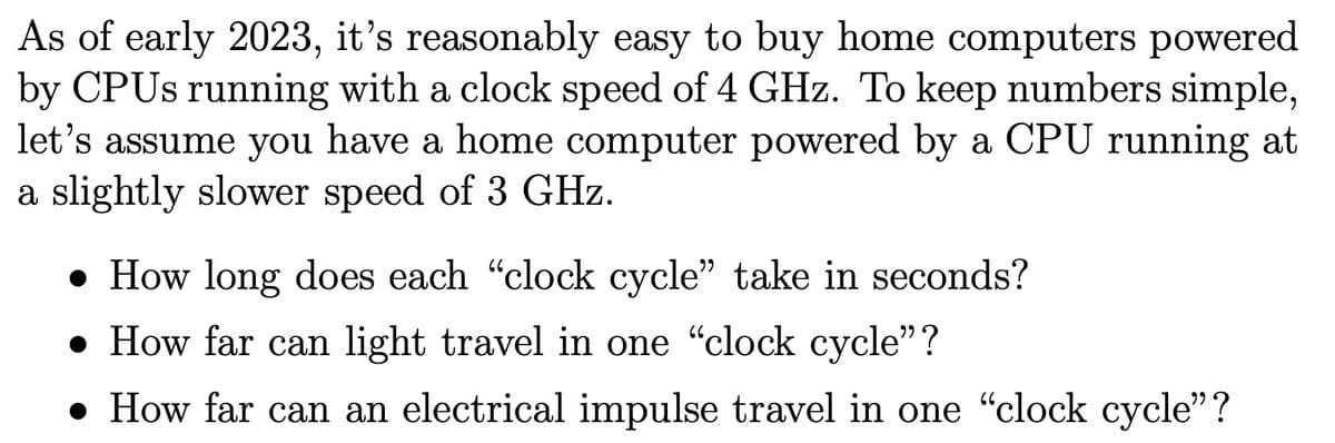 As of early 2023, it's reasonably easy to buy home computers powered
by CPUs running with a clock speed of 4 GHz. To keep numbers simple,
let's assume you have a home computer powered by a CPU running at
a slightly slower speed of 3 GHz.
• How long does each "clock cycle" take in seconds?
• How far can light travel in one "clock cycle"?
• How far can an electrical impulse travel in one “clock cycle”?