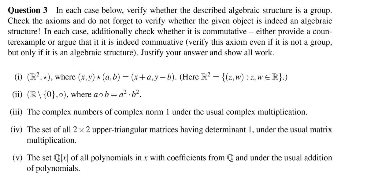 Question 3 In each case below, verify whether the described algebraic structure is a group.
Check the axioms and do not forget to verify whether the given object is indeed an algebraic
structure! In each case, additionally check whether it is commutative - either provide a coun-
terexample or argue that it it is indeed commuative (verify this axiom even if it is not a group,
but only if it is an algebraic structure). Justify your answer and show all work.
(i) (R²,*), where (x,y) ⋆ (a,b) = (x+a,y−b). (Here R² = {(z, w) : z, w = R}.)
(ii) (R\ {0},0), where a ob=a². b².
(iii) The complex numbers of complex norm 1 under the usual complex multiplication.
(iv) The set of all 2 × 2 upper-triangular matrices having determinant 1, under the usual matrix
multiplication.
(v) The set Q[x] of all polynomials in x with coefficients from Q and under the usual addition
of polynomials.