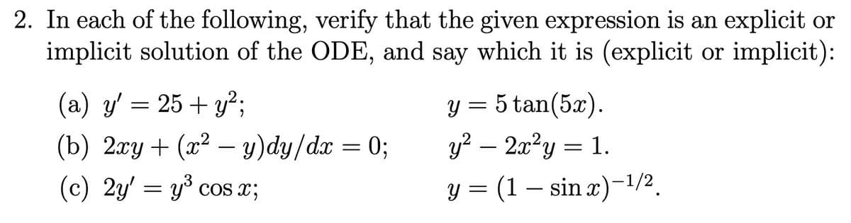 2. In each of the following, verify that the given expression is an explicit or
implicit solution of the ODE, and say which it is (explicit or implicit):
(a) y' = 25+ y²;
(b) 2xy + (x² − y)dy/dx = 0;
(c) 2y' = y³ cos x;
Y 5 tan(5x).
=
y² – 2x²y = 1.
Y
=
= (1 - sin x)-¹/2.