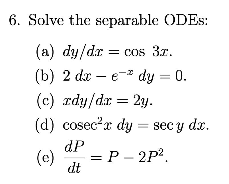 6. Solve the separable ODES:
(a) dy/dx = cos 3x.
(b) 2 dx - e- dy = 0.
(c) xdy/dx = 2y.
(d) cosec²x dy = sec y dx.
(e)
dP
dt
= P – 2P².