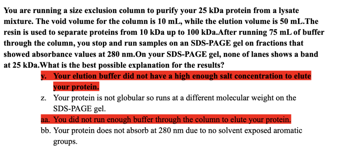 You are running a size exclusion column to purify your 25 kDa protein from a lysate
mixture. The void volume for the column is 10 mL, while the elution volume is 50 mL.The
resin is used to separate proteins from 10 kDa up to 100 kDa.After running 75 mL of buffer
through the column, you stop and run samples on an SDS-PAGE gel on fractions that
showed absorbance values at 280 nm.On your SDS-PAGE gel, none of lanes shows a band
at 25 kDa. What is the best possible explanation for the results?
y. Your elution buffer did not have a high enough salt concentration to elute
your protein.
z.
Your protein is not globular so runs at a different molecular weight on the
SDS-PAGE gel.
aa. You did not run enough buffer through the column to elute your protein.
bb. Your protein does not absorb at 280 nm due to no solvent exposed aromatic
groups.