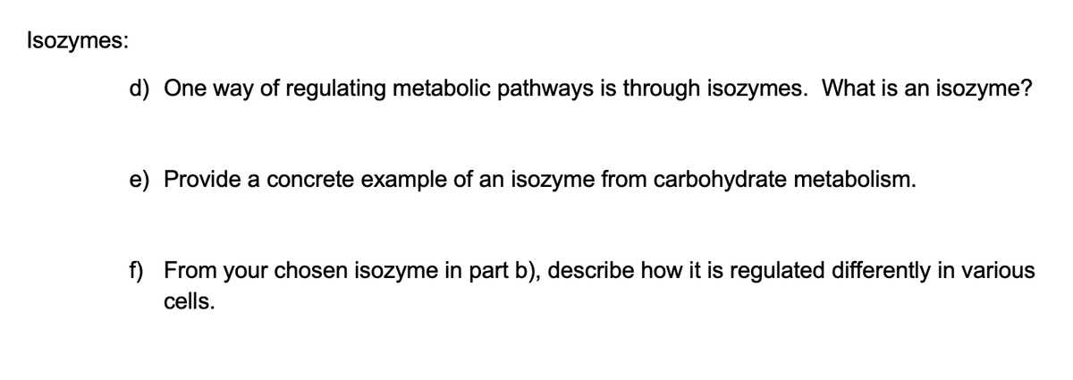 Isozymes:
d) One way of regulating metabolic pathways is through isozymes. What is an isozyme?
e) Provide a concrete example of an isozyme from carbohydrate metabolism.
f) From your chosen isozyme in part b), describe how it is regulated differently in various
cells.