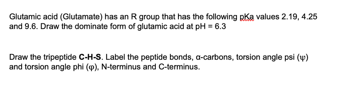 Glutamic acid (Glutamate) has an R group that has the following pKa values 2.19, 4.25
and 9.6. Draw the dominate form of glutamic acid at pH = 6.3
Draw the tripeptide C-H-S. Label the peptide bonds, a-carbons, torsion angle psi (y)
and torsion angle phi (p), N-terminus and C-terminus.
