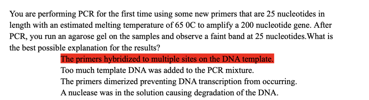 You are performing PCR for the first time using some new primers that are 25 nucleotides in
length with an estimated melting temperature of 65 0C to amplify a 200 nucleotide gene. After
PCR, you run an agarose gel on the samples and observe a faint band at 25 nucleotides. What is
the best possible explanation for the results?
The primers hybridized to multiple sites on the DNA template.
Too much template DNA was added to the PCR mixture.
The primers dimerized preventing DNA transcription from occurring.
A nuclease was in the solution causing degradation of the DNA.