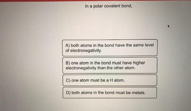In a polar covalent bond,
A) both atoms in the bond have the same level
of electronegativity.
B) one atom in the bond must have higher
electronegativity than the other atom.
C) one atom must be a H atom.
D) both atoms in the bond must be metals.
