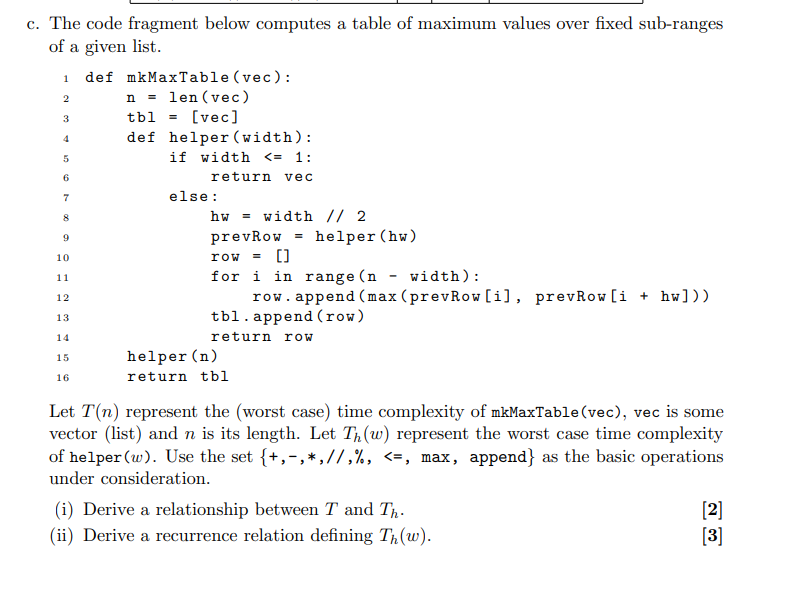 c. The code fragment below computes a table of maximum values over fixed sub-ranges
of a given list.
1
2
3
4
5
6
7
8
def mkMaxTable (vec):
n = len(vec)
tbl =
[vec]
def helper (width):
if width <= 1:
return vec
else:
hw width // 2
a
9
prev Row
helper (hw)
row = []
for i in range (n - width):
row. append(max (prevRow [i], prevRow [i + hw]))
tbl.append(row)
return row
10
11
12
13
14
15
16
helper (n)
return tbl
Let T(n) represent the (worst case) time complexity of mkMaxTable (vec), vec is some
vector (list) and n is its length. Let Th(w) represent the worst case time complexity
of helper (w). Use the set {+,-,*, //,%, <=, max, append} as the basic operations
under consideration.
(i) Derive a relationship between T and Th.
(ii) Derive a recurrence relation defining Th(w).
[2]
[3]