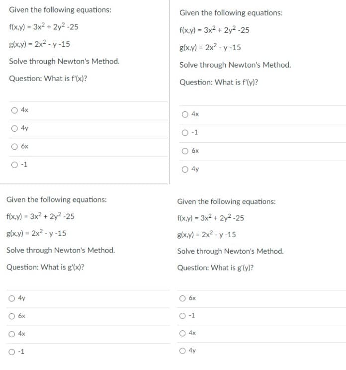 Given the following equations:
f(x,y)= 3x² + 2y2-25
g(x,y) = 2x²-y-15
Solve through Newton's Method.
Question: What is f'(x)?
O4x
4y
6x
O-1
Given the following equations:
f(x,y) = 3x² + 2y²-25
g(x,y) = 2x²-y-15
Solve through Newton's Method.
Question: What is g'(x)?
4y
6x
4x
O-1
Given the following equations:
f(x,y) = 3x² + 2y²-25
g(x,y) = 2x²-y-15
Solve through Newton's Method.
Question: What is f'(y)?
4x
O-1
6x
4y
Given the following equations:
f(x,y)= 3x² + 2y2-25
g(x,y) = 2x²-y-15
Solve through Newton's Method.
Question: What is g'(y)?
6x
-1
4x
4y