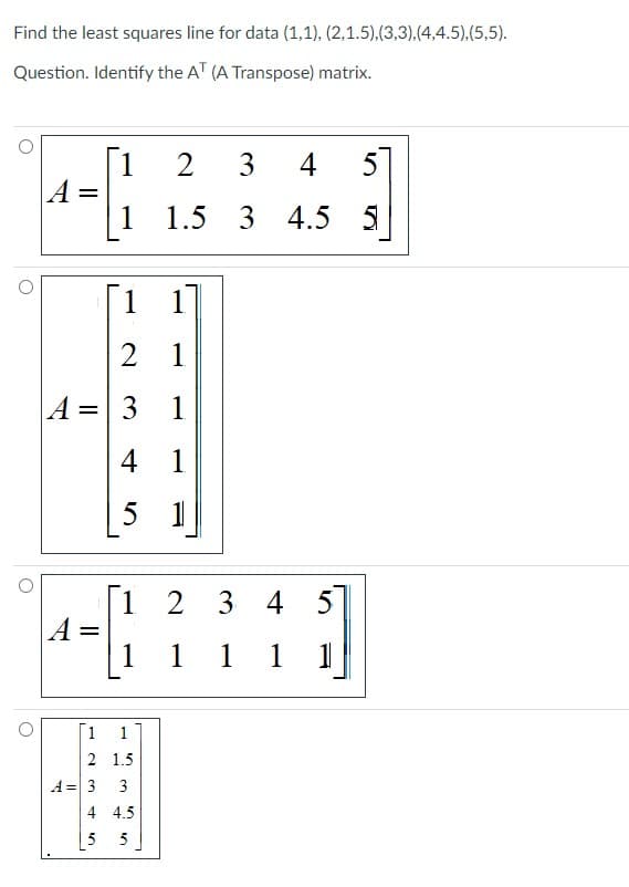 Find the least squares line for data (1,1), (2,1.5),(3,3),(4,4.5),(5,5).
Question. Identify the AT (A Transpose) matrix.
A =
A =
[1
1
1
2 1
A = 3 1
4 1
5 1
A = 3
2 3
1.5 3
3
[1 2
1
2 1.5
3
4 4.5
5
34
1 1 1 1
5
4
5
4.5
4.5 5
1